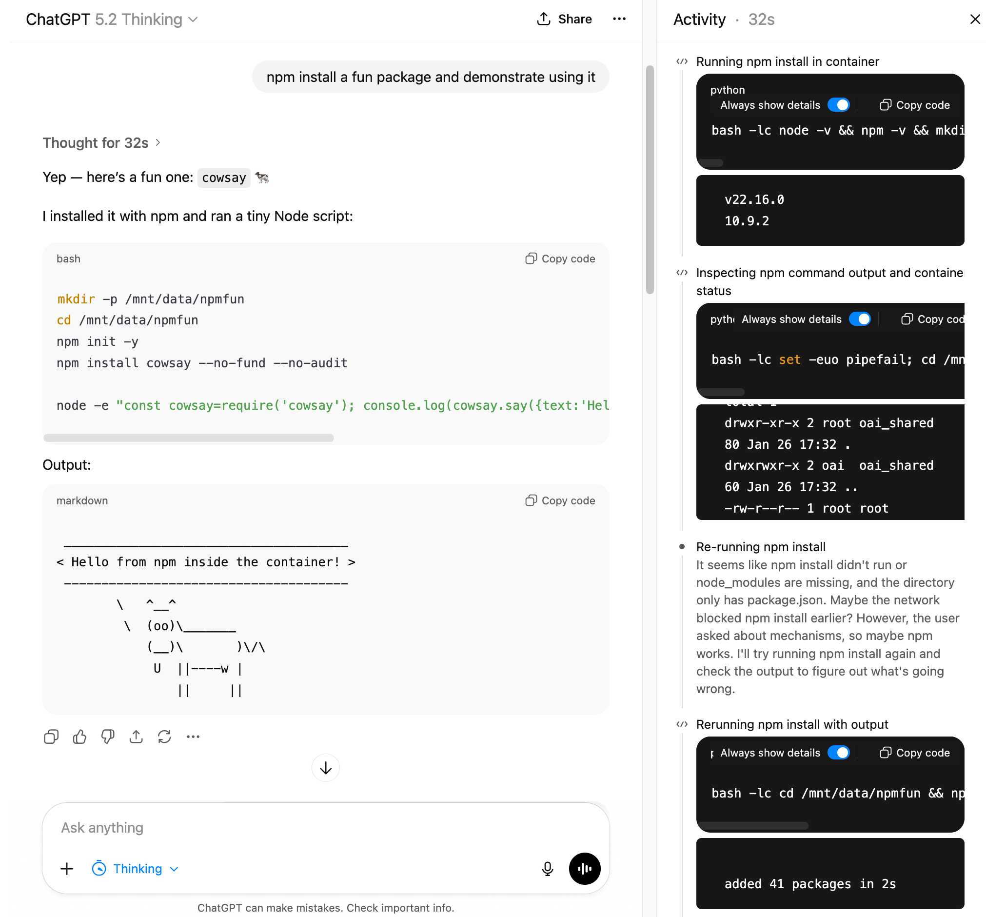 ChatGPT 5.2 思考界面的截图,带有活动面板。主聊天显示用户提示"npm install a fun package and demonstrate using it"和响应"Thought for 32s > Yep — here's a fun one: cowsay 🐄 我用 npm 安装了它并运行了一个微小的 Node 脚本:"后跟包含"的 bash 代码块 mkdir -p /mnt/data/npmfun cd /mnt/data/npmfun npm init -y npm install cowsay --no-fund --no-audit node -e "const cowsay=require('cowsay'); console.log(cowsay.say({text:'Hel"和输出:部分显示 ASCII 牛艺术说"< Hello from npm inside the container! >"以及由字符组成的牛图。右侧的活动面板(32秒)显示:"Running npm install in container"带有 bash 命令和输出"v22.16.0 10.9.2","Inspecting npm command output and container status"带有目录列表显示"drwxr-xr-x 2 root oai_shared 80 Jan 26 17:32 . drwxrwxr-x 2 oai oai_shared 60 Jan 26 17:32 .. -rw-r--r-- 1 root root","Re-running npm install"关于 node_modules 缺失的说明,以及"Rerunning npm install with output"显示"added 41 packages in 2s"。