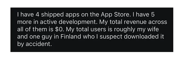 “我在App Store上有4个已发布的应用。我还有5个正在积极开发中。我所有应用的总收入是$0。我的总用户大致是我的妻子和一个在芬兰的人,我怀疑他是意外下载的。”